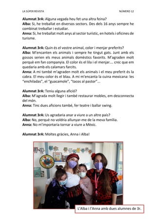 LA SÚPER REVISTA NÚMERO 12
Alumnat 3rA: Alguna vegada heu fet una altra feina?
Alba: Si, he treballat en diversos sectors. Des dels 16 anys sempre he
combinat treballar i estudiar.
Anna: Si, he treballat molt anys al sector turístic, en hotels i oficines de
turisme.
Alumnat 3rA: Quin és el vostre animal, color i menjar preferits?
Alba: M’encanten els animals i sempre he tingut gats. Junt amb els
gossos serien els meus animals domèstics favorits. M’agraden molt
perquè em fan companyia. El color és el lila i el menjar…. crec que em
quedaria amb els calamars farcits.
Anna: A mi també m’agraden molt els animals i el meu preferit és la
cabra. El meu color és el blau. A mi m’encanta la cuina mexicana: les
“enchiladas”, el “guacamole”, “tacos al pastor”...
Alumnat 3rA: Teniu alguna afició?
Alba: M’agrada molt llegir i també restaurar mobles, em desconnecta
del món.
Anna: Tinc dues aficions també, fer teatre i ballar swing.
Alumnat 3rA: Us agradaria anar a viure a un altre país?
Alba: No, perquè no voldria allunyar-me de la meva família.
Anna: No m’importaria tornar a viure a Mèxic.
Alumnat 3rA: Moltes gràcies, Anna i Alba!
L’Alba i l’Anna amb dues alumnes de 3r.
 