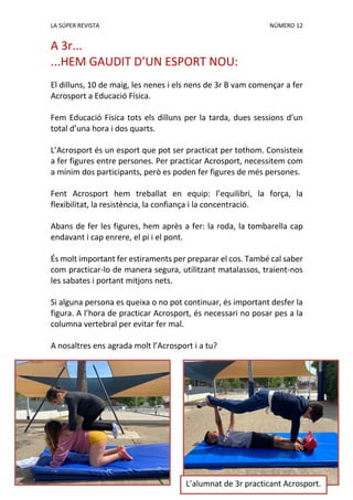 LA SÚPER REVISTA NÚMERO 12
A 3r...
...HEM GAUDIT D’UN ESPORT NOU:
El dilluns, 10 de maig, les nenes i els nens de 3r B vam començar a fer
Acrosport a Educació Física.
Fem Educació Física tots els dilluns per la tarda, dues sessions d’un
total d’una hora i dos quarts.
L’Acrosport és un esport que pot ser practicat per tothom. Consisteix
a fer figures entre persones. Per practicar Acrosport, necessitem com
a mínim dos participants, però es poden fer figures de més persones.
Fent Acrosport hem treballat en equip: l’equilibri, la força, la
flexibilitat, la resistència, la confiança i la concentració.
Abans de fer les figures, hem après a fer: la roda, la tombarella cap
endavant i cap enrere, el pi i el pont.
És molt important fer estiraments per preparar el cos. També cal saber
com practicar-lo de manera segura, utilitzant matalassos, traient-nos
les sabates i portant mitjons nets.
Si alguna persona es queixa o no pot continuar, és important desfer la
figura. A l’hora de practicar Acrosport, és necessari no posar pes a la
columna vertebral per evitar fer mal.
A nosaltres ens agrada molt l’Acrosport i a tu?
L’alumnat de 3r practicant Acrosport.
 