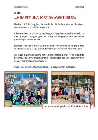 LA SÚPER REVISTA NÚMERO 12
A 4t...
...HEM FET UNA SORTIDA AVENTURERA:
Els dies 1 i 2 de juny, les classes de 3r i 4t de la nostra escola vàrem
anar d’excursió a Calafell Aventura.
Allà vàrem fer un circuit de tirolines, vàrem saltar a uns llits elàstics, a
més de jugar a minigolf i, per descansar una miqueta, vàrem veure tres
o quatre pel·lícules en 5D.
Els nens i les nenes de 3r vàren fer el mateix que els de 4t, però amb
la diferència que el seu circuit de tirolines estava una mica més baix.
Tot i que al principi alguns nens i nenes tenien por al fer el circuit de
tirolines, ens ho vàrem passar tots i totes súper bé! Fins i tot ens vàren
deixar repetir algunes activitats!
Va ser una experiència inoblidable, i la recomanem moltíssim!
L’alumnat de 4t gaudint de Calafell Aventura.
 