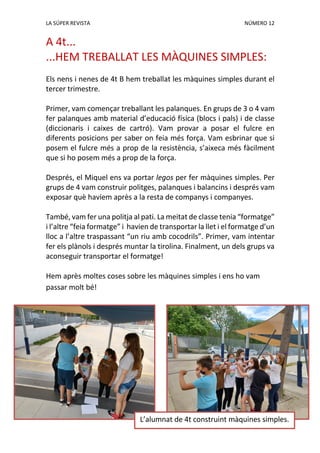 LA SÚPER REVISTA NÚMERO 12
A 4t...
...HEM TREBALLAT LES MÀQUINES SIMPLES:
Els nens i nenes de 4t B hem treballat les màquines simples durant el
tercer trimestre.
Primer, vam començar treballant les palanques. En grups de 3 o 4 vam
fer palanques amb material d’educació física (blocs i pals) i de classe
(diccionaris i caixes de cartró). Vam provar a posar el fulcre en
diferents posicions per saber on feia més força. Vam esbrinar que si
posem el fulcre més a prop de la resistència, s’aixeca més fàcilment
que si ho posem més a prop de la força.
Després, el Miquel ens va portar legos per fer màquines simples. Per
grups de 4 vam construir politges, palanques i balancins i després vam
exposar què havíem après a la resta de companys i companyes.
També, vam fer una politja al pati. La meitat de classe tenia “formatge”
i l’altre “feia formatge” i havien de transportar la llet i el formatge d’un
lloc a l’altre traspassant “un riu amb cocodrils”. Primer, vam intentar
fer els plànols i després muntar la tirolina. Finalment, un dels grups va
aconseguir transportar el formatge!
Hem après moltes coses sobre les màquines simples i ens ho vam
passar molt bé!
L’alumnat de 4t construint màquines simples.
 