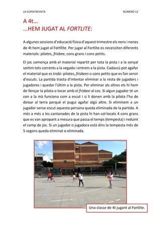 LA SÚPER REVISTA NÚMERO 12
A 4t...
...HEM JUGAT AL FORTLITE:
A algunes sessions d’educació física d’aquest trimestre els nens i nenes
de 4t hem jugat al Fortlite. Per jugar al Fortlite es necessiten diferents
materials: pilotes, frisbee, cons grans i cons petits.
El joc comença amb el material repartit per tota la pista i a la senyal
sortim tots corrents a la vegada i entrem a la pista. Cadascú pot agafar
el material que es trobi: pilotes, frisbees o cons petits que es fan servir
d’escuts. La partida tracta d’intentar eliminar a la resta de jugadors i
jugadores i quedar l'últim a la pista. Per eliminar als altres els hi hem
de llençar la pilota o tocar amb el frisbee al cos. Si algun jugador té un
con a la mà funciona com a escut i si li donen amb la pilota l’ha de
deixar al terra perquè el pugui agafar algú altre. Si eliminem a un
jugador sense escut aquesta persona queda eliminada de la partida. A
més a més a les cantonades de la pista hi han col·locats 4 cons grans
que es van apropant a mesura que passa el temps (tempesta) i reduint
el camp de joc. Si un jugador o jugadora està dins la tempesta més de
5 segons queda eliminat o eliminada.
Una classe de 4t jugant al Fortlite.
 