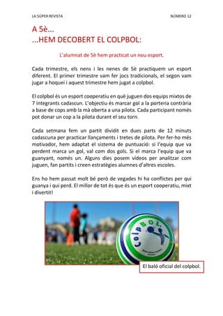 LA SÚPER REVISTA NÚMERO 12
A 5è...
...HEM DECOBERT EL COLPBOL:
L’alumnat de 5è hem practicat un nou esport.
Cada trimestre, els nens i les nenes de 5è practiquem un esport
diferent. El primer trimestre vam fer jocs tradicionals, el segon vam
jugar a hoquei i aquest trimestre hem jugat a colpbol.
El colpbol és un esport cooperatiu en què juguen dos equips mixtos de
7 integrants cadascun. L’objectiu és marcar gol a la porteria contrària
a base de cops amb la mà oberta a una pilota. Cada participant només
pot donar un cop a la pilota durant el seu torn.
Cada setmana fem un partit dividit en dues parts de 12 minuts
cadascuna per practicar llançaments i tretes de pilota. Per fer-ho més
motivador, hem adaptat el sistema de puntuació: si l’equip que va
perdent marca un gol, val com dos gols. Si el marca l’equip que va
guanyant, només un. Alguns dies posem vídeos per analitzar com
juguen, fan partits i creen estratègies alumnes d’altres escoles.
Ens ho hem passat molt bé però de vegades hi ha conflictes per qui
guanya i qui perd. El millor de tot és que és un esport cooperatiu, mixt
i divertit!
El baló oficial del colpbol.
 