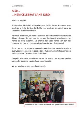 LA SÚPER REVISTA NÚMERO 12
A 5è...
...HEM CELEBRAT SANT JORDI:
Mariona Segarra
El divendres 23 d’abril, a l’escola Santa Eulàlia de Les Roquetes, es va
celebrar la festa de Sant Jordi. Ho vam celebrar perquè el patró de
Catalunya és el dia del llibre.
Pel matí, a la classe, els nens i les nenes de 5èB vam fer l’intercanvi de
llibres i després del pati vam fer els Jocs florals amb tots els nens i les
nenes de cicle superior. Els premis dels Jocs florals van ser pels
poemes, pel concurs de mates i per les màscares de Carnaval.
En el concurs de mates la guanyadora de la classe va ser la Maria, el
guanyador del concurs de poesia de 5èB va ser l’Acharf i la guanyadora
del concurs de Carnaval va ser la Aitziber.
Després, a la tarda, vam fer un recital de poesia i les nostres famílies
van poder assistir a través d’una videotrucada.
Va ser un dia que ens vam divertir molt.
Una classe de 5è mostrant tots els premis dels Jocs florals.
 