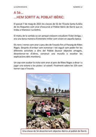 LA SÚPER REVISTA NÚMERO 12
A 5è...
...HEM SORTIT AL POBLAT IBÈRIC:
El passat 7 de maig de 2021 les classes de 5è de l’Escola Santa Eulàlia
de les Roquetes vam anar d’excursió al Poblat Ibèric de Darró que es
troba a Vilanova i La Geltrú.
El motiu de la sortida va ser perquè estàvem estudiant l’Edat Antiga, i
era una bona manera d’entendre millor com vivien en aquella època.
Els nens i nenes vam anar a peu des de l’escola fins al Passeig de Ribes
Roges. Després d’arribar vam esmorzar i tot seguit vam poder fer les
diferents activitats a dins del Poblat (buscar objectes amagats,
desenterrar-ne d’altres, construir una muralla o escoltar les
explicacions dels monitors).
Un cop vam acabar la visita vam anar al parc de Ribes Roges a dinar i a
jugar una estona a les pistes i al vaixell. Finalment sobre les 15h vam
tornar cap a l’escola.
Una classe de 5è desenterrant objectes ibèrics al poblat de Darró.
 
