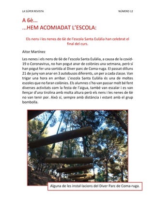 LA SÚPER REVISTA NÚMERO 12
A 6è...
...HEM ACOMIADAT L’ESCOLA:
Els nens i les nenes de 6è de l’escola Santa Eulàlia han celebrat el
final del curs.
Aitor Martínez
Les nenes i els nens de 6è de l’escola Santa Eulàlia, a causa de la covid-
19 o Coronavirus, no han pogut anar de colònies una setmana, però sí
han pogut fer una sortida al Diver parc de Coma-ruga. El passat dilluns
21 de juny van anar en 3 autobusos diferents, un per a cada classe. Van
trigar una hora en arribar. L’escola Santa Eulàlia és una de moltes
escoles que no faran colònies. Els alumnes s’ho van passar molt bé fent
diverses activitats com la festa de l’aigua, també van escalar i es van
llençar d’una tirolina amb molta altura però els nens i les nenes de 6è
no van tenir por. Això sí, sempre amb distància i estant amb el grup
bombolla.
Alguna de les instal·lacions del Diver Parc de Coma-ruga.
 