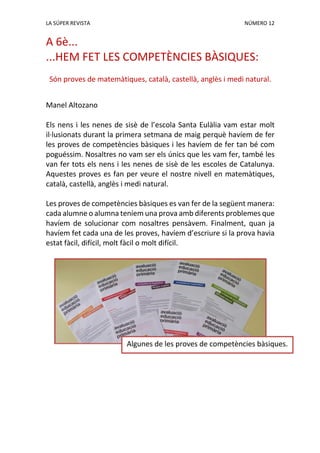 LA SÚPER REVISTA NÚMERO 12
A 6è...
...HEM FET LES COMPETÈNCIES BÀSIQUES:
Són proves de matemàtiques, català, castellà, anglès i medi natural.
Manel Altozano
Els nens i les nenes de sisè de l’escola Santa Eulàlia vam estar molt
il·lusionats durant la primera setmana de maig perquè havíem de fer
les proves de competències bàsiques i les havíem de fer tan bé com
poguéssim. Nosaltres no vam ser els únics que les vam fer, també les
van fer tots els nens i les nenes de sisè de les escoles de Catalunya.
Aquestes proves es fan per veure el nostre nivell en matemàtiques,
català, castellà, anglès i medi natural.
Les proves de competències bàsiques es van fer de la següent manera:
cada alumne o alumna teníem una prova amb diferents problemes que
havíem de solucionar com nosaltres pensàvem. Finalment, quan ja
havíem fet cada una de les proves, havíem d’escriure si la prova havia
estat fàcil, difícil, molt fàcil o molt difícil.
Algunes de les proves de competències bàsiques.
 