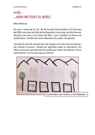 LA SÚPER REVISTA NÚMERO 12
A 6è…
…HEM NETEJAT EL BOSC:
Mara Mezcua
Els nens i nenes de 3r, 5è i 6è de l’escola Santa Eulàlia el 15 de març
del 2021 vam anar als Colls de les Roquetes i vam estar recollint brossa.
Després vam anar a les Cases del Mar i vam classificar la brossa als
contenidors. També vam estar observant els ocells i les plantes.
Tot això ho vam fer perquè hem de netejar una mica més els boscos i
per reciclar la brossa. També per aprendre sobre la naturalesa. Per
últim, vam estar apuntant tots els ocells que veiem i les plantes. Va ser
molt divertit i ens ho vam passar molt bé.
Contenidors per reciclar, a Les Roquetes.
 