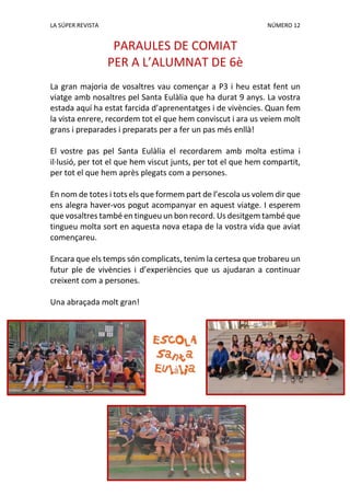 LA SÚPER REVISTA NÚMERO 12
PARAULES DE COMIAT
PER A L’ALUMNAT DE 6è
La gran majoria de vosaltres vau començar a P3 i heu estat fent un
viatge amb nosaltres pel Santa Eulàlia que ha durat 9 anys. La vostra
estada aquí ha estat farcida d’aprenentatges i de vivències. Quan fem
la vista enrere, recordem tot el que hem conviscut i ara us veiem molt
grans i preparades i preparats per a fer un pas més enllà!
El vostre pas pel Santa Eulàlia el recordarem amb molta estima i
il·lusió, per tot el que hem viscut junts, per tot el que hem compartit,
per tot el que hem après plegats com a persones.
En nom de totes i tots els que formem part de l’escola us volem dir que
ens alegra haver-vos pogut acompanyar en aquest viatge. I esperem
que vosaltres també en tingueu un bon record. Us desitgem també que
tingueu molta sort en aquesta nova etapa de la vostra vida que aviat
començareu.
Encara que els temps són complicats, tenim la certesa que trobareu un
futur ple de vivències i d’experiències que us ajudaran a continuar
creixent com a persones.
Una abraçada molt gran!
 
