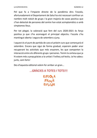 LA SÚPER REVISTA NÚMERO 12
Pel que fa a l’impacte directe de la pandèmia dins l’escola,
afortunadament el Departament de Salut ha vist necessari confinar un
nombre molt reduït de grups i la gran majoria de casos positius que
s’han detectat de persones del centre han estat asimptomàtics o amb
símptomes lleus.
Per tot plegat, la valoració que fem del curs 2020-2021 és força
positiva ja que s’ha aconseguit el principal objectiu: l’escola s’ha
mantingut oberta i segura de setembre a juny.
I aquest és el punt de partida de cara el pròxim curs que començarà el
setembre. Encara que sigui de forma gradual, esperem poder anar
recuperant les activitats que més enyorem, les que comporten la
interacció entre els diferents grups i persones. Tenim la certesa que ja
hi estem més a prop gràcies a la unitat i l’esforç col·lectiu. Ja ho sabeu:
junts, som forts!
Des d’aquesta editorial volem fer arribar un gran...
...GRÀCIES A TOTES I TOTS!!!
 