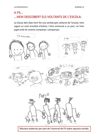 LA SÚPER REVISTA NÚMERO 12
A P3...
...HEM DESCOBERT ELS VOLTANTS DE L’ESCOLA:
La Classe dels Gats hem fet una sortida pels voltants de l’escola, hem
seguit un camí envoltat d’arbres i hem esmorzat a un parc, on hem
jugat amb els nostres companys i companyes.
Dibuixos elaborats per part de l’alumnat de P3 sobre aquesta sortida.
 