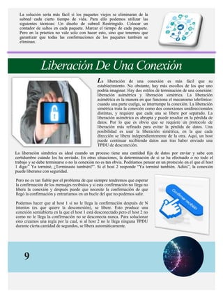 9
La solución sería más fácil si los paquetes viejos se eliminaran de la
subred cada cierto tiempo de vida. Para ello podemos utilizar las
siguientes técnicas: Un diseño de subred Restringido. Colocar un
contador de saltos en cada paquete. Marcar el tiempo de cada paquete.
Pero en la práctica no vale solo con hacer esto, sino que tenemos que
garantizar que todas las confirmaciones de los paquetes también se
eliminan.
Liberación De Una Conexión
La liberación de una conexión es más fácil que su
establecimiento. No obstante, hay más escollos de los que uno
podría imaginar. Hay dos estilos de terminación de una conexión:
liberación asimétrica y liberación simétrica. La liberación
asimétrica es la manera en que funciona el mecanismo telefónico:
cuando una parte cuelga, se interrumpe la conexión. La liberación
simétrica trata la conexión como dos conexiones unidireccionales
distintas, y requiere que cada una se libere por separado. La
liberación asimétrica es abrupta y puede resultar en la pérdida de
datos. Por lo que es obvio que se requiere un protocolo de
liberación más refinado para evitar la pérdida de datos. Una
posibilidad es usar la liberación simétrica, en la que cada
dirección se libera independientemente de la otra. Aquí, un host
puede continuar recibiendo datos aun tras haber enviado una
TPDU de desconexión.
La liberación simétrica es ideal cuando un proceso tiene una cantidad fija de datos por enviar y sabe con
certidumbre cuándo los ha enviado. En otras situaciones, la determinación de si se ha efectuado o no todo el
trabajo y se debe terminarse o no la conexión no es tan obvia. Podríamos pensar en un protocolo en el que el host
1 diga:” Ya terminé, ¿Terminaste también?”. Si el host 2 responde “Ya terminé también. Adiós”, la conexión
puede liberarse con seguridad.
Pero no es tan fiable por el problema de que siempre tendremos que esperar
la confirmación de los mensajes recibidos y si esta confirmación no llega no
libera la conexión y después puede que necesite la confirmación de que
llegó la confirmación y entraríamos en un bucle del que no podemos salir.
Podemos hacer que al host 1 si no le llega la confirmación después de N
intentos (es que quiere la desconexión), se libere. Esto produce una
conexión semiabierta en la que el host 1 está desconectado pero el host 2 no
como no le llega la confirmación no se desconecta nunca. Para solucionar
esto creamos una regla por la cual, si al host 2 no le llega ninguna TPDU
durante cierta cantidad de segundos, se libera automáticamente.
 