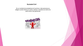 Sociedad Civil
Es un contrato de sociedad por el cual dos o más personas se
obligan a poner dinero en común, bienes o industria con ánimo de
partir entre sí las ganancias
 