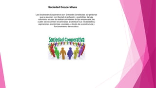 Sociedad Cooperativas
Las Sociedades Cooperativas son Entidades constituidas por personas
que se asocian, con libertad de adhesión y posibilidad de baja
voluntaria, en aras de realizar actividades de tipo empresarial, las
cuales se encuentran encaminadas a satisfacer sus necesidades y
aspiraciones económicas y sociales, a través de una estructura y
funcionamiento democrático.
 