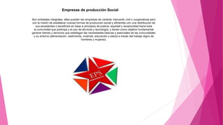 Empresas de producción Social
Son entidades integrales, ellas pueden ser empresas de carácter mercantil, civil o cooperativas pero
con la misión de establecer nuevas formas de producción social y eficientes con una distribución de
sus excedentes o beneficios en base a principios de justicia, equidad y reciprocidad hacia toda
la comunidad que participa y el uso de técnicas y tecnología; y tienen como objetivo fundamental
generar bienes y servicios que satisfagan las necesidades básicas y esenciales de las comunidades
y su entorno (alimentación, vestimenta, vivienda, educación y salud) a través del trabajo digno de
hombres y mujeres).
 