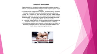 Constitución de sociedades
Para constituir una Sociedad, en sus distintas formas sea mercantil o
civil, hay que partir inicialmente, del proyecto de empresa que se tenga
definido.
La constitución de una Sociedad Anónima, Sociedad Laboral, Sociedad
Limitada, Sociedad Profesional, Sociedad cooperativa, Sociedad
Urgente, etc., conlleva una serie de requisitos de inicio, que es posible
que o bien no puedan cumplirse, como la aportación de capital inicial, o
posteriormente, como también sucede con las Sociedades Anónimas,
como por ejemplo la Auditoría de cuentas anuales.
De lo dicho se puede decir que son personas jurídicas (sociedades) las
realidades sociales a las que el Estado reconoce o atribuye
individualidad propia distinta de sus elementos componentes, sujeto de
derechos y deberes y con una capacidad de obrar en el tráfico por
medio de sus órganos o representantes.
 