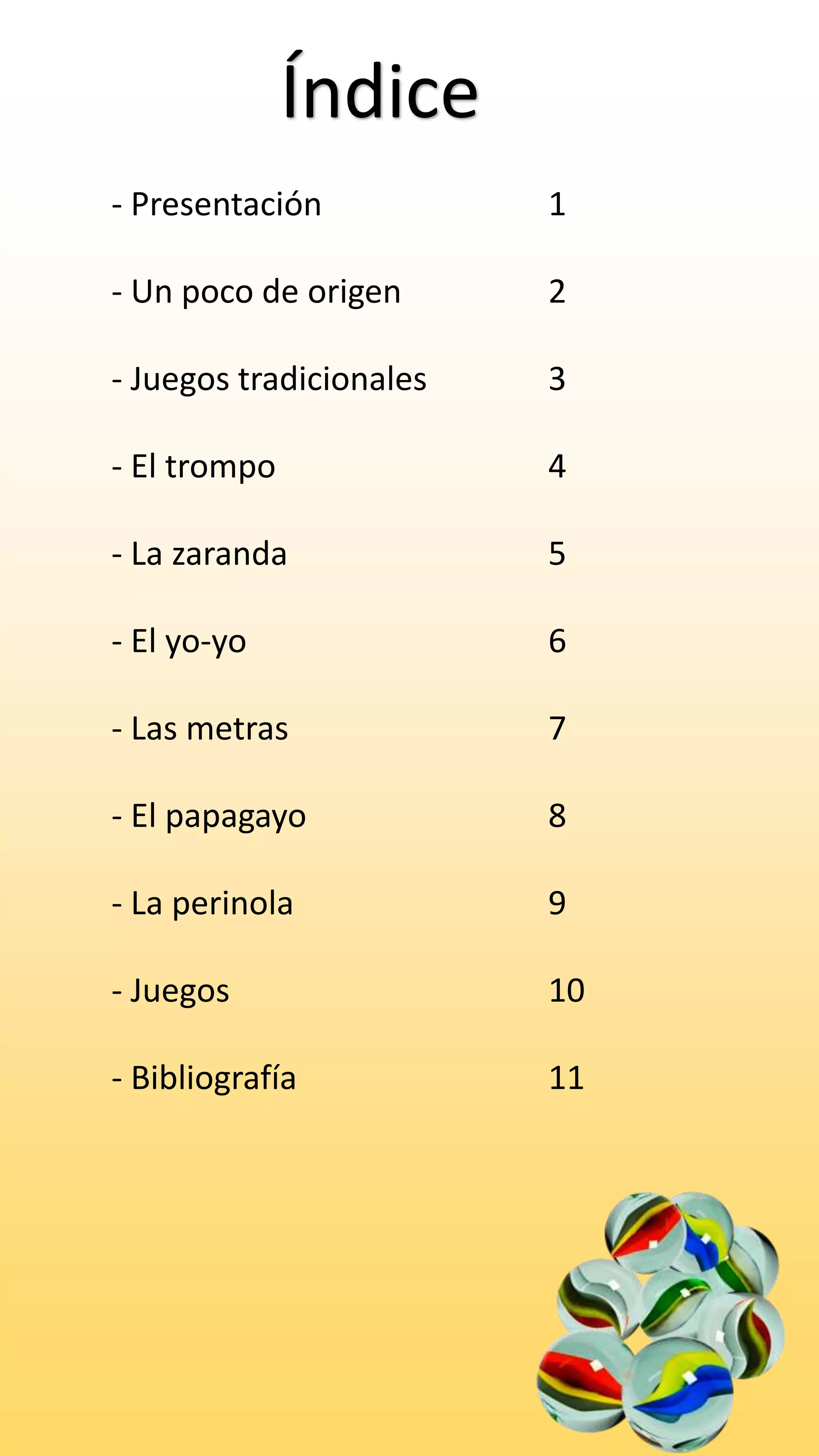 Índice
- Presentación 1
- Un poco de origen 2
- Juegos tradicionales 3
- El trompo 4
- La zaranda 5
- El yo-yo 6
- Las metras 7
- El papagayo 8
- La perinola 9
- Juegos 10
- Bibliografía 11
 