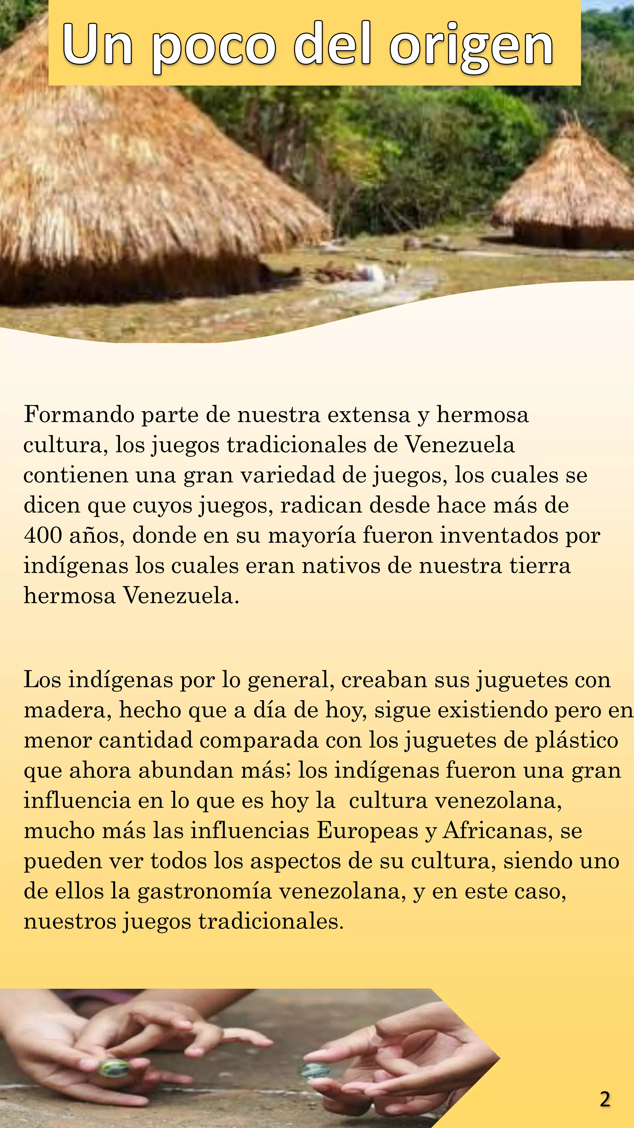 Formando parte de nuestra extensa y hermosa
cultura, los juegos tradicionales de Venezuela
contienen una gran variedad de juegos, los cuales se
dicen que cuyos juegos, radican desde hace más de
400 años, donde en su mayoría fueron inventados por
indígenas los cuales eran nativos de nuestra tierra
hermosa Venezuela.
Los indígenas por lo general, creaban sus juguetes con
madera, hecho que a día de hoy, sigue existiendo pero en
menor cantidad comparada con los juguetes de plástico
que ahora abundan más; los indígenas fueron una gran
influencia en lo que es hoy la cultura venezolana,
mucho más las influencias Europeas y Africanas, se
pueden ver todos los aspectos de su cultura, siendo uno
de ellos la gastronomía venezolana, y en este caso,
nuestros juegos tradicionales.
2
 