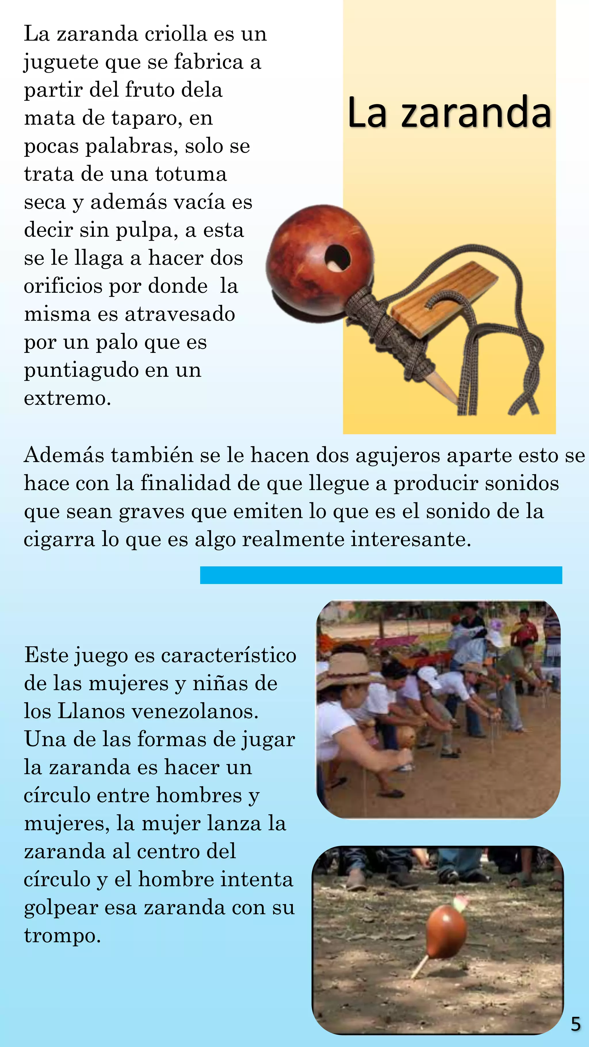 La zaranda
La zaranda criolla es un
juguete que se fabrica a
partir del fruto dela
mata de taparo, en
pocas palabras, solo se
trata de una totuma
seca y además vacía es
decir sin pulpa, a esta
se le llaga a hacer dos
orificios por donde la
misma es atravesado
por un palo que es
puntiagudo en un
extremo.
Además también se le hacen dos agujeros aparte esto se
hace con la finalidad de que llegue a producir sonidos
que sean graves que emiten lo que es el sonido de la
cigarra lo que es algo realmente interesante.
Este juego es característico
de las mujeres y niñas de
los Llanos venezolanos.
Una de las formas de jugar
la zaranda es hacer un
círculo entre hombres y
mujeres, la mujer lanza la
zaranda al centro del
círculo y el hombre intenta
golpear esa zaranda con su
trompo.
5
 