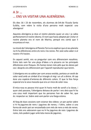 LA SÚPER REVISTA NÚMERO 13
A 3r …
… ENS VA VISITAR UNA ALIENÍGENA:
Els dies 16 i 23 de novembre, els alumnes de 3rA de l'Escola Santa
Eulàlia, vam rebre la visita d'una persona molt especial: una
alienígena!
Aquesta alienígena ja duia al nostre planeta quasi un any i ja sabia
perfectament el nostre idioma. El nom que havia adoptat per visitar el
nostre planeta era el nom de Marina, perquè ens contà que li
encantava el mar.
La missió de l'alienígena al Planeta Terra era explicar que al seu planeta
no hi ha diferències entre els nens i les nenes. Per això volia saber si al
nostre n'hi havien.
En aquest sentit, ens va preguntar com ens diferenciem nosaltres.
Entre tots vam fer una pluja d'idees a la pissarra on les principals
diferències eren físiques. Els homes tenen més pèls que les dones pel
cos i després ens diferenciem per l'aparell reproductor que tenim.
L'alienígena ens va sobtar per com anava vestida, portava un vestit de
color verd amb un símbol d'un triangle al mig i un ull a dintre. Al cap
duia una espècie d'antenes de diferents colors. El que la feia força
especial era la seva mascota que era un mico de color rosa.
El mico rosa es posava trist quan hi havia molt de soroll a la classe, i
quan això passava, l'alienígena deixava de parlar i ens deia que hi ha
una cosa molt important que les persones han de saber fer, que
és: respectar-se. Sobre això vam parlar una llarga estona.
Al llarg de dues sessions vam visionar dos vídeos: un per parlar sobre
si hi ha joguines de nens i joguines de nenes; i l'altre, sobre si una
forma de vestir pot ser encasellada com més de nens o més de nenes.
Entre tots ens adonarem que no hi ha joguines de nois i joguines de
noies, tots podem jugar amb tota mena de joguines.
 
