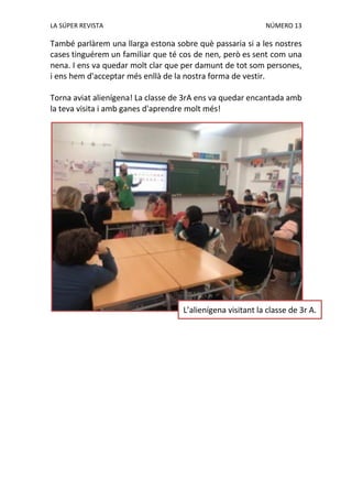 LA SÚPER REVISTA NÚMERO 13
També parlàrem una llarga estona sobre què passaria si a les nostres
cases tinguérem un familiar que té cos de nen, però es sent com una
nena. I ens va quedar molt clar que per damunt de tot som persones,
i ens hem d'acceptar més enllà de la nostra forma de vestir.
Torna aviat alienígena! La classe de 3rA ens va quedar encantada amb
la teva visita i amb ganes d'aprendre molt més!
L’alienígena visitant la classe de 3r A.
 