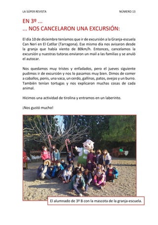 LA SÚPER REVISTA NÚMERO 13
EN 3º ...
... NOS CANCELARON UNA EXCURSIÓN:
El día 10 de diciembre teníamos que ir de excursión a la Granja-escuela
Can Neri en El Catllar (Tarragona). Ese mismo día nos avisaron desde
la granja que había viento de 80km/h. Entonces, cancelamos la
excursión y nuestras tutoras enviaron un mail a las familias y se anuló
el autocar.
Nos quedamos muy tristes y enfadados, pero el jueves siguiente
pudimos ir de excursión y nos lo pasamos muy bien. Dimos de comer
a caballos, ponis, una vaca, un cerdo, gallinas, patos, ovejas y un burro.
También tenían tortugas y nos explicaron muchas cosas de cada
animal.
Hicimos una actividad de tirolina y entramos en un laberinto.
¡Nos gustó mucho!
El alumnado de 3º B con la mascota de la granja-escuela.
 