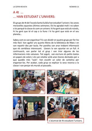 LA SÚPER REVISTA NÚMERO 13
A 4t ...
... HAN ESTUDIAT L’UNIVERS:
Els grups de 4t de l’escola Santa Eulàlia han estudiat l’univers i les seves
meravelles aquestes últimes setmanes. Els ha agradat molt i no saben
si és perquè la classe és com un univers: hi ha gent que està als núvols,
hi ha gent que té el cap a la lluna i hi ha gent que està en el seu
planeta…
Sabeu com es van organitzar? Es van dividir en quatre grups per fer-ho
més fàcil. Van agafar uns quants llibres de la biblioteca de Ribes i en
van repartir dos per taula. Per parelles van anar trobant informació
que els semblava interessant. Llavors la van apuntar en un full. A
continuació, van parlar tot el grup i van triar algunes de les
informacions més valuoses. Tot seguit, van escriure els petits textos
en papers de colors i els van retallar amb unes tisores dentades per a
que quedés més “xulo”. Van escollir un color de cartolina per
enganxar-los. Per acabar, cada grup va explicar la seva recerca a la
classe i van penjar els murals al passadís.
L’alumnat de 4t estudiant l’univers.
 