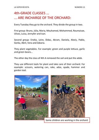 LA SÚPER REVISTA NÚMERO 13
4th-GRADE CLASSES ...
... ARE INCHARGE OF THE ORCHARD:
Every Tuesday they go to the orchard. They divide the group in two.
First group: Bruno, Júlia, Maria, Mouhamed, Mohammed, Roumaisae,
Ulises, Luisa, Jennyfer and Izan.
Second group: Eneko, Leire, Didac, Akram, Daniela, Alexis, Pablo,
Gorka, Abril, Vera and Zakaria.
They plant vegetables. For example: green and purple lettuce, garlic
and green beans…
The other day the class of 4th A removed the soil and put the adob.
They use different tools for plant and take care of their orchard. For
example: scissors, watering can, rake, adze, spade, hammer and
garden tool.
Some children are working in the orchard.
 