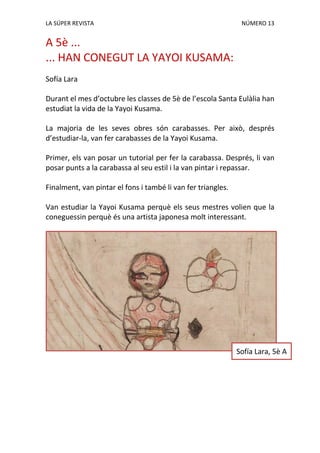 LA SÚPER REVISTA NÚMERO 13
A 5è ...
... HAN CONEGUT LA YAYOI KUSAMA:
Sofía Lara
Durant el mes d’octubre les classes de 5è de l’escola Santa Eulàlia han
estudiat la vida de la Yayoi Kusama.
La majoria de les seves obres són carabasses. Per això, després
d’estudiar-la, van fer carabasses de la Yayoi Kusama.
Primer, els van posar un tutorial per fer la carabassa. Després, li van
posar punts a la carabassa al seu estil i la van pintar i repassar.
Finalment, van pintar el fons i també li van fer triangles.
Van estudiar la Yayoi Kusama perquè els seus mestres volien que la
coneguessin perquè és una artista japonesa molt interessant.
Sofía Lara, 5è A
 