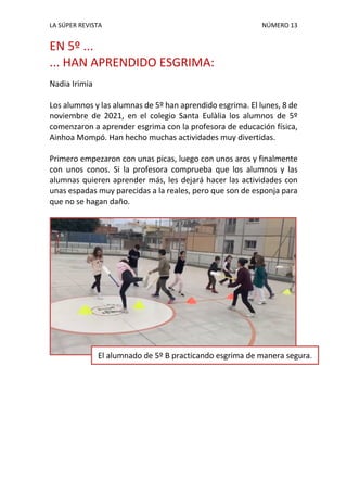 LA SÚPER REVISTA NÚMERO 13
EN 5º ...
... HAN APRENDIDO ESGRIMA:
Nadia Irimia
Los alumnos y las alumnas de 5º han aprendido esgrima. El lunes, 8 de
noviembre de 2021, en el colegio Santa Eulàlia los alumnos de 5º
comenzaron a aprender esgrima con la profesora de educación física,
Ainhoa Mompó. Han hecho muchas actividades muy divertidas.
Primero empezaron con unas picas, luego con unos aros y finalmente
con unos conos. Si la profesora comprueba que los alumnos y las
alumnas quieren aprender más, les dejará hacer las actividades con
unas espadas muy parecidas a la reales, pero que son de esponja para
que no se hagan daño.
El alumnado de 5º B practicando esgrima de manera segura.
 