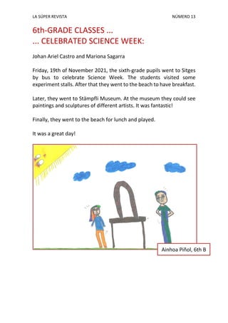 LA SÚPER REVISTA NÚMERO 13
6th-GRADE CLASSES ...
... CELEBRATED SCIENCE WEEK:
Johan Ariel Castro and Mariona Sagarra
Friday, 19th of November 2021, the sixth-grade pupils went to Sitges
by bus to celebrate Science Week. The students visited some
experiment stalls. After that they went to the beach to have breakfast.
Later, they went to Stämpfli Museum. At the museum they could see
paintings and sculptures of different artists. It was fantastic!
Finally, they went to the beach for lunch and played.
It was a great day!
Ainhoa Piñol, 6th B
 