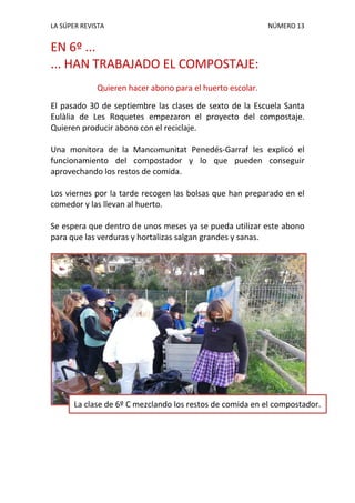 LA SÚPER REVISTA NÚMERO 13
EN 6º ...
... HAN TRABAJADO EL COMPOSTAJE:
Quieren hacer abono para el huerto escolar.
El pasado 30 de septiembre las clases de sexto de la Escuela Santa
Eulàlia de Les Roquetes empezaron el proyecto del compostaje.
Quieren producir abono con el reciclaje.
Una monitora de la Mancomunitat Penedés-Garraf les explicó el
funcionamiento del compostador y lo que pueden conseguir
aprovechando los restos de comida.
Los viernes por la tarde recogen las bolsas que han preparado en el
comedor y las llevan al huerto.
Se espera que dentro de unos meses ya se pueda utilizar este abono
para que las verduras y hortalizas salgan grandes y sanas.
La clase de 6º C mezclando los restos de comida en el compostador.
 