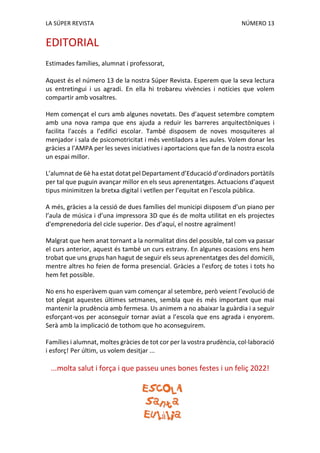 LA SÚPER REVISTA NÚMERO 13
EDITORIAL
Estimades famílies, alumnat i professorat,
Aquest és el número 13 de la nostra Súper Revista. Esperem que la seva lectura
us entretingui i us agradi. En ella hi trobareu vivències i notícies que volem
compartir amb vosaltres.
Hem començat el curs amb algunes novetats. Des d’aquest setembre comptem
amb una nova rampa que ens ajuda a reduir les barreres arquitectòniques i
facilita l'accés a l’edifici escolar. També disposem de noves mosquiteres al
menjador i sala de psicomotricitat i més ventiladors a les aules. Volem donar les
gràcies a l’AMPA per les seves iniciatives i aportacions que fan de la nostra escola
un espai millor.
L’alumnat de 6è ha estat dotat pel Departament d’Educació d’ordinadors portàtils
per tal que puguin avançar millor en els seus aprenentatges. Actuacions d’aquest
tipus minimitzen la bretxa digital i vetllen per l’equitat en l’escola pública.
A més, gràcies a la cessió de dues famílies del municipi disposem d’un piano per
l’aula de música i d’una impressora 3D que és de molta utilitat en els projectes
d'emprenedoria del cicle superior. Des d’aquí, el nostre agraïment!
Malgrat que hem anat tornant a la normalitat dins del possible, tal com va passar
el curs anterior, aquest és també un curs estrany. En algunes ocasions ens hem
trobat que uns grups han hagut de seguir els seus aprenentatges des del domicili,
mentre altres ho feien de forma presencial. Gràcies a l'esforç de totes i tots ho
hem fet possible.
No ens ho esperàvem quan vam començar al setembre, però veient l’evolució de
tot plegat aquestes últimes setmanes, sembla que és més important que mai
mantenir la prudència amb fermesa. Us animem a no abaixar la guàrdia i a seguir
esforçant-vos per aconseguir tornar aviat a l’escola que ens agrada i enyorem.
Serà amb la implicació de tothom que ho aconseguirem.
Famílies i alumnat, moltes gràcies de tot cor per la vostra prudència, col·laboració
i esforç! Per últim, us volem desitjar ...
...molta salut i força i que passeu unes bones festes i un feliç 2022!
 
