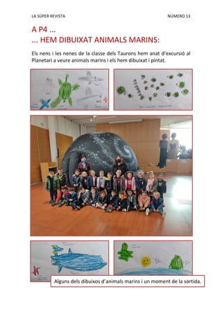 LA SÚPER REVISTA NÚMERO 13
A P4 ...
... HEM DIBUIXAT ANIMALS MARINS:
Els nens i les nenes de la classe dels Taurons hem anat d’excursió al
Planetari a veure animals marins i els hem dibuixat i pintat.
Alguns dels dibuixos d’animals marins i un moment de la sortida.
 