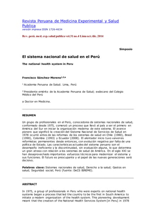 Revista Peruana de Medicina Experimental y Salud
Publica
versión impresa ISSN 1726-4634
Rev. perú. med. exp.salud publica vol.31 no.4 Lima oct./dic. 2014
Simposio
El sistema nacional de salud en el Perú
The national health system in Peru
Francisco Sánchez-Moreno1,2,a
1 Academia Peruana de Salud. Lima, Perú
2 Presidente emérito de la Academia Peruana de Salud; exdecano del Colegio
Médico del Perú
a Doctor en Medicina.
RESUMEN
Un grupo de profesionales en el Perú, conocedores de sistemas nacionales de salud,
conformado desde 1975, comenzó un proceso que llevó al país a ser el primero en
América del Sur en iniciar la organización moderna de este sistema. El avance
pionero que significó la creación del Sistema Nacional de Servicios de Salud en
1978 ocurrió antes de las reformas de los sistemas de salud en Chile (1980), Brasil
(1990), Colombia (1993) y Ecuador (2008). El alentador inicio tuvo vaivenes
reformistas permanentes desde entonces, con evolución negativa por falta de una
política de Estado. Las características actuales del sistema peruano son el
desempeño ineficiente y la discontinuidad, sin evaluación alguna, lo que determina
un gran atraso con relación a los sistemas de salud de América. En el siglo XXI se
han desaprovechado importantes esfuerzos técnicos para modernizar el sistema y
sus funciones. El futuro es preocupante y el papel de las nuevas generaciones será
decisivo.
Palabras clave: Sistemas nacionales de salud; Derecho a la salud; Gastos en
salud; Seguridad social; Perú (fuente: DeCS BIREME).
ABSTRACT
In 1975, a group of professionals in Peru who were experts on national health
systems began a process that led the country to be the first in South America to
initiate a modern organization of the health system. This pioneering development
meant that the creation of the National Health Services System [in Peru] in 1978
 