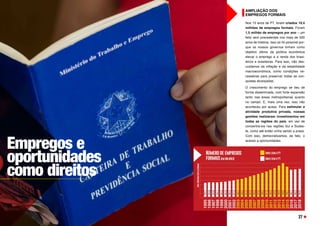 AMPLIAÇÃO DOS
EMPREGOS FORMAIS
Nos 13 anos de PT, foram criados 19,4
milhões de empregos formais. Foram
1,5 milhão de empregos por ano – um
feito sem precedentes nos mais de 500
anos de história. Isso só foi possível por-
que os nossos governos tinham como
objetivo último da política econômica
elevar o emprego e a renda dos brasi-
leiros e brasileiras. Para isso, não des-
cuidamos da inflação e da estabilidade
macroeconômica, como condições ne-
cessárias para preservar todas as con-
quistas alcançadas.
O crescimento do emprego se deu de
forma disseminada, com forte expansão
tanto nas áreas metropolitanas quanto
no campo. E, mais uma vez, isso não
aconteceu por acaso. Para estimular a
atividade produtiva privada, nossas
gestões realizaram investimentos em
todas as regiões do país, em vez de
concentrá-los nas regiões Sul e Sudes-
te, como até então vinha sendo a praxe.
Com isso, democratizamos, de fato, o
acesso a oportunidades.
Empregos e
oportunidades
como direitos
27
 