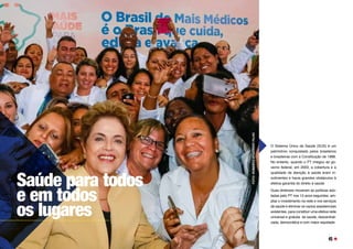 O Sistema Único de Saúde (SUS) é um
patrimônio conquistado pelos brasileiros
e brasileiras com a Constituição de 1988.
No entanto, quando o PT chegou ao go-
verno federal, em 2003, a cobertura e a
qualidade da atenção à saúde eram in-
suficientes e havia grandes obstáculos à
efetiva garantia do direito à saúde. 
Duas diretrizes moveram as políticas ado-
tadas pelo PT nos 13 anos seguintes: am-
pliar o investimento na rede e nos serviços
de saúde e eliminar os vazios assistenciais
existentes, para constituir uma efetiva rede
universal e gratuita  de saúde, descentrali-
zada, democrática e com maior equidade.
Saúde para todos
e em todos
os lugares
FOTO:
ROBERTO
STUCKERT
FILHO
45
 