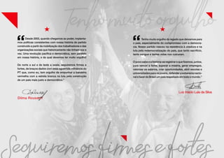 Desde 2003, quando chegamos ao poder, implanta-
mos políticas consistentes com nossa história de partido
construído a partir da mobilização dos trabalhadores e das
organizações sociais que historicamente não tinham voz e
vez. Uma revolução pacífica e democrática, sem paralelo
em nossa história, e da qual devemos ter muito orgulho!
De norte a sul e de leste a oeste, seguiremos firmes e
fortes, de braços dados com essa aguerrida militância do
PT que, como eu, tem orgulho de empunhar a bandeira
vermelha com a estrela branca na luta pela construção
de um país mais justo e democrático.”
Tenho muito orgulho do legado que deixamos para
o país, especialmente do compromisso com a democra-
cia. Nosso partido nasceu na resistência à ditadura e na
luta pela redemocratização do país, que tanto sacrifício,
tanto sangue e tantas vidas nos custaram.
O povo sabe e a história vai registrar o que fizemos, juntos,
para vencer a fome, superar a miséria, gerar empregos,
valorizar os salários, criar oportunidades, abrir escolas e
universidades para os jovens, defender a soberania nacio-
nal e fazer do Brasil um país respeitado em todo o mundo.”
 