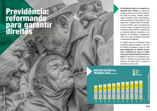 Previdência:
reformando
para garantir
direitos
A Previdência Social é um sistema fun-
damental para o Brasil, ao amparar os
cidadãos quando não é possível trabalhar,
em razão de doença, acidente, desem-
prego involuntário, morte, maternidade ou
idade avançada. Ele está dividido em três
segmentos: o Regime Geral de Previdên-
cia Social (RGPS), para os trabalhadores
do setor privado; os Regimes Próprios de
Previdência Social (RPPS), voltados para
os servidores públicos estatutários; e os
Regimes de Previdência Complementar
(RPC). Há, ainda, os Regimes de Pensão
e Inatividade dos Militares.
O Regime Geral de Previdência Social
atualmente garante proteção a cerca de
59 milhões de brasileiros. Hoje, por mês,
aproximadamente 35 milhões de pes-
soas, residentes em todos os cantos
do país, já recebem benefícios da Previ-
dência. Trata-se de um contingente cres-
cente: no intervalo de uma década, entre
dezembro de 2008 e 2018, o número de
beneficiários cresceu 35%.
FOTO:
RICARDO
STUCKERT
71
Benefícios Emitidos pela
Previdência Social (em milhões)
Urbano
Rural
Assistencial
2008
2009
2010
2011
2012
2013
2014
2015
2016
2017
2018
15,0 15,5 16,2 16,7 17,3 18,1 18,7 19,0 19,8 20,3
20,7
9,5
9,5
9,4
9,3
9,2
9,0
8,7
8,5
8,2
8,0
7,7
3,5 3,7
3,9 4,0
4,2 4,3
4,4 4,6
4,7 4,8
3,3
FONTE:
MINISTÉRIO
DA
ECONOMIA
–
BOLETIM
ESTATÍSTICO
DA
PREVIDÊNCIA
SOCIAL
 