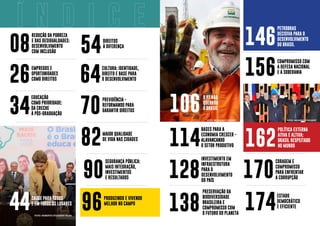 162
POLÍTICA EXTERNA
ATIVA E ALTIVA:
BRASIL RESPEITADO
NO MUNDO
106
O PT NÃO
QUEBROU
O BRASIL
26
EMPREGOS E
OPORTUNIDADES
COMO DIREITOS
08
REDUÇÃO DA POBREZA
E DAS DESIGUALDADES:
DESENVOLVIMENTO
COM INCLUSÃO
146
PETROBRAS
DECISIVA PARA O
DESENVOLVIMENTO
DO BRASIL
156
COMPROMISSO COM
A DEFESA NACIONAL
E A SOBERANIA
34
EDUCAÇÃO
COMO PRIORIDADE:
DA CRECHE
À PÓS-GRADUAÇÃO
44
SAÚDE PARA TODOS
E EM TODOS OS LUGARES
82
MAIOR QUALIDADE
DE VIDA NAS CIDADES
138
PRESERVAÇÃO DA
BIODIVERSIDADE
BRASILEIRA E
COMPROMISSO COM
O FUTURO DO PLANETA
170
CORAGEM E
COMPROMISSO
PARA ENFRENTAR
A CORRUPÇÃO
54
DIREITOS
À DIFERENÇA
174
ESTADO
DEMOCRÁTICO
E EFICIENTE
64
CULTURA: IDENTIDADE,
DIREITO E BASE PARA
O DESENVOLVIMENTO
70
PREVIDÊNCIA -
REFORMANDO PARA
GARANTIR DIREITOS
96
PRODUZINDO E VIVENDO
MELHOR NO CAMPO
INVESTIMENTO EM
INFRAESTRUTURA
PARA O
DESENVOLVIMENTO
DO PAÍS
128
BASES PARA A
ECONOMIA CRESCER -
ALAVANCANDO
O SETOR PRODUTIVO
114
90
SEGURANÇA PÚBLICA:
MAIS INTEGRAÇÃO,
INVESTIMENTOS
E RESULTADOS
FOTO: RICARDO STUCKERT FOTO: RICARDO STUCKERT
FOTO: ROBERTO STUCKERT FILHO
 