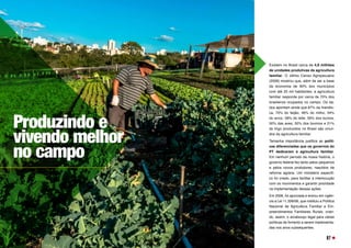 Existem no Brasil cerca de 4,8 milhões
de unidades produtivas da agricultura
familiar. O último Censo Agropecuário
(2006) mostrou que, além de ser a base
da economia de 90% dos municípios
com até 20 mil habitantes, a agricultura
familiar responde por cerca de 70% dos
brasileiros ocupados no campo. Os da-
dos apontam ainda que 87% da mandio-
ca, 70% do feijão, 46% do milho, 34%
do arroz, 58% do leite, 59% dos suínos,
50% das aves, 30% dos bovinos e 21%
do trigo produzidos no Brasil são oriun-
dos da agricultura familiar.
Tamanha importância justifica as políti-
cas diferenciadas que os governos do
PT dedicaram à agricultura familiar.
Em nenhum período da nossa história, o
governo federal fez tanto pelos pequenos
e pelos novos produtores, nascidos da
reforma agrária. Um ministério específi-
co foi criado, para facilitar a interlocução
com os movimentos e garantir prioridade
na implementação dessas ações. 
Em 2006, foi aprovada e entrou em vigên-
cia a Lei 11.326/06, que instituiu a Política
Nacional de Agricultura Familiar e Em-
preendimentos Familiares Rurais, crian-
do, assim, o arcabouço legal para várias
políticas de fomento a serem implementa-
das nos anos subsequentes.
Produzindo e
vivendo melhor
no campo
97
 