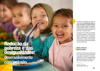As políticas de distribuição de renda dos
nossos governos promoveram a maior re-
dução da pobreza1
da história do Brasil.
Dados do Instituto Brasileiro de Geografia e
Estatística (IBGE) mostram que ela caiu de
um patamar de 42 milhões de pessoas, em
2002, para 14 milhões em 2014.
A geração de 19,4 milhões de empregos
com carteira assinada, a política de valo-
rização do salário mínimo, a expansão do
direito à aposentadoria e aos benefícios
assistenciais, e o Bolsa Família sustenta-
ram essa trajetória de baixas sistemáticas
nos índices da pobreza.
BRASIL FORA DO
MAPA DA FOME
O Brasil foi historicamente marcado pela
fome, mesmo sendo um grande produtor
e exportador de alimentos. Em 2003, o
presidente Lula lança a estratégia Fome
Zero para evidenciar a prioridade do com-
bate à fome e mobilizar a sociedade.
1Pobreza: USD 2.5/dia
Extrema Pobreza USD 1.25/dia
Redução da
pobreza e das
desigualdades:
desenvolvimento
com inclusão
FOTO:
SERGIO
AMARAL/MDS
9
 
