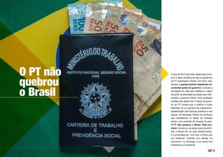 O PT não
quebrou
o Brasil
O ano de 2015 tem sido usado para cons-
truir a falsa narrativa de que os governos
do PT quebraram o Brasil. Em 2015, obs-
táculos e pautas-bomba impediram im-
portantes ações do governo e criaram a
sensação de crise que viabilizou o apoio
de parte da população ao golpe que inter-
rompeu o governo Dilma. Uma avaliação
simples dos dados dos 13 anos de gover-
no do PT mostra que a história é muito
diferente: foi um período de crescimento,
estabilização das finanças públicas e dos
preços, de elevação inédita da confiança
dos investidores no Brasil, de inclusão
social e de aumento da riqueza do país.
O PT não quebrou o Brasil. Pelo con-
trário. Construiu as bases para transfor-
mar o Brasil em um país desenvolvido.
E a promessa de “ é só tirar a Dilma que
vai melhorar” resultou em perdas na
economia, no emprego e na renda dos
brasileiros e brasileiras.
107
 