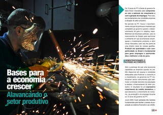 Bases para
a economia
crescer
Alavancando o
setor produtivo
Os 13 anos do PT à frente do governo fe-
deral foram marcados pelo compromis-
so com o estímulo do crescimento e
com a geração de empregos. Para isso,
era fundamental criar condições propícias
à atuação do setor produtivo.
No período do PT, houve o reconheci-
mento de que há políticas e medidas que
competem ao governo quando o desen-
volvimento do país é o objetivo maior.
Mobilizar as empresas públicas, usar os
instrumentos do Estado para aprimorar
o ambiente em que as empresas atuam,
apoiar o investimento produtivo e abrir
novos mercados, tudo isso fez parte de
uma diretriz clara de nossas gestões.
Produzir em quantidade e com com-
petitividade no Brasil é fundamental
para gerar empregos e oportunida-
des e melhorar a vida do povo.
DEMOCRATIZANDO O
ACESSO AO CRÉDITO
Sob a premissa de que uma economia
capitalista se dinamiza quando há cré-
dito disponível em prazos e condições
adequadas para financiar o consumo e
o investimento, os governos do PT mo-
bilizaram vários instrumentos para esti-
mular a inclusão bancária da população
e ampliar o financiamento do setor pro-
dutivo. O resultado foi um expressivo
crescimento do crédito doméstico, o
que alavancou o crescimento do consu-
mo, da produção e do emprego durante
os 13 anos de governo do PT.
Já em 2003, foram adotadas três medidas
fundamentais para facilitar o acesso da po-
pulação ao sistema financeiro e ao crédito.
115
 