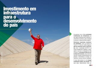 Os governos Lula e Dilma priorizaram
investimentos em infraestrutura por
seu papel fundamental para alavancar o
crescimento econômico, gerar empregos
e promover o desenvolvimento regional.
Retomamos importantes investimen-
tos paralisados, como as Eclusas de
Tucuruí e o Canal do Sertão Alagoano, 
além de iniciarmos outros, estruturan-
tes, como a duplicação da BR-101, as
Usinas Hidrelétricas do Madeira, a explo-
ração do pré-sal e a Integração do São
Francisco. E priorizamos áreas há mui-
to tempo sem recursos, como  ferrovias,
hidrovias, grandes empreendimentos em
geração e transmissão de energia, sa-
neamento, recursos hídricos e habitação.
A nossa visão sempre foi a de conjugar
investimento público com privado. Por
essa razão, desenvolvemos obras pú-
Investimento em
infraestrutura
para o
desenvolvimento
do país
FOTO:
RICARDO
STUCKER
129
 