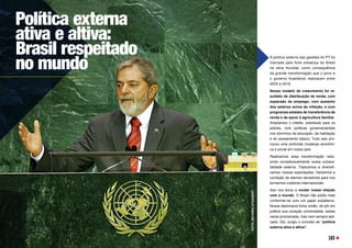 Política externa
ativa e altiva:
Brasil respeitado
no mundo
FOTO:
RICARDO
STUCKERT
A política externa das gestões do PT foi
marcada pela forte presença do Brasil
na cena mundial, como consequência
da grande transformação que o povo e
o governo brasileiros realizaram entre
2003 e 2016.
Nosso modelo de crescimento foi re-
sultado de distribuição de renda, com
expansão do emprego, com aumento
dos salários acima da inflação, e com
programas estatais de transferência de
renda e de apoio à agricultura familiar.
Ampliamos o crédito, sobretudo para os
pobres, com políticas governamentais
nos domínios da educação, da habitação
e do saneamento básico. Tudo isso pro-
vocou uma profunda mudança econômi-
ca e social em nosso país.
Realizamos essa transformação redu-
zindo consideravelmente nossa vulnera-
bilidade externa. Triplicamos e diversifi-
camos nossas exportações. Deixamos a
condição de eternos devedores para nos
tornarmos credores internacionais. 
Isso nos levou a mudar nossa relação
com o mundo. O Brasil não podia mais
conformar-se com um papel subalterno.
Nossa diplomacia tinha, então, de pôr em
prática sua vocação universalista, tantas
vezes proclamada, mas nem sempre apli-
cada. Daí, surgiu o conceito de “política
externa ativa e altiva”.
163
 