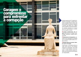 Durante os governos do PT, investimos for-
temente na prevenção e combate perma-
nente à corrupção. Nada foi varrido para
baixo do tapete: nós apuramos, afastamos
e punimos, mas sempre com o objetivo
maior de fortalecer a democracia brasileira.
As medidas adotadas em nossos
governos impulsionaram o comba-
te à corrupção no Brasil:
Criação e fortalecimento dos ór-
gãos responsáveis por investigar irregu-
laridades, garantindo completa autono-
mia a eles;
Mecanismos de transparência, per-
mitindo maior participação da sociedade
civil no controle da gestão pública em to-
dos os níveis; e
Medidas legais para prevenir, detec-
tar e punir a corrupção.
A partir disso, a Controladoria-Geral da
União (CGU) tornou-se uma eficiente
instituição de fiscalização. Entre 2003
e 2015, a CGU fiscalizou 2.144 muni-
cípios, e 5.390 servidores públicos fe-
derais foram expulsos por envolvimento
em irregularidades.
Coragem e
compromisso
para enfrentar
a corrupção
171
 