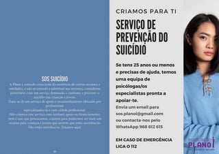 SOS Suicídio
A Plano i, estando consciente da existência de outros recursos e
entidades, e não se estando a substituir aos mesmos, considerou
prioritário criar um serviço destinado a combater e prevenir o
suicídio nas crianças e jovens.
Trata-se de um serviço de apoio e encaminhamento efetuado por
profissionais
especializados/as e com cédula profissional.
Não criámos este serviço com nenhum apoio ou financiamento,
nem é isso que procuramos, criámos para podermos ser mais um
recurso para crianças e jovens que sentem que estão sozinhas/as.
Não estão sozinhas/os. Estamos aqui!
20
 