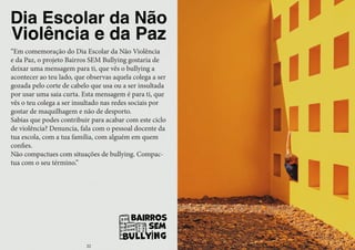 Dia Escolar da Não
Violência e da Paz
“Em comemoração do Dia Escolar da Não Violência
e da Paz, o projeto Bairros SEM Bullying gostaria de
deixar uma mensagem para ti, que vês o bullying a
acontecer ao teu lado, que observas aquela colega a ser
gozada pelo corte de cabelo que usa ou a ser insultada
por usar uma saia curta. Esta mensagem é para ti, que
vês o teu colega a ser insultado nas redes sociais por
gostar de maquilhagem e não de desporto.
Sabias que podes contribuir para acabar com este ciclo
de violência? Denuncia, fala com o pessoal docente da
tua escola, com a tua família, com alguém em quem
confies.
Não compactues com situações de bullying. Compac-
tua com o seu término.”
22
 