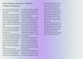 Bem, após a milésima tentativa
de escrita, parece que chegou o
momento…
Devo dizer que, quando me can-
didatei para escrever esta carta,
não pensei que seria tão difícil.
É toda uma mistura de emoções
e falta de palavras adequadas
para me exprimir. Está há dema-
siado tempo enterrado dentro de
mim.
Já repararam que o ser humano
tem uma mania muito engraça-
da de oprimir os sentimentos
menos bons?
Mas bem, hoje é o dia em que
me levanto para gritar por todas
as vítimas de Violência Domésti-
ca, desde as que já não estão cá,
às que precisam de uma força
para se levantarem também e,
por isso, escrevo esta carta, a
minha carta de esperança para
vocês.
No final de 2015 estava a
começar uma relação que se veio
a revelar um ciclo que parecia
não ter fim. Em 2018 estava a
denunciá-lo por agressão física e
psicológica. Segundo o relatório,
eu estava numa relação de risco
elevado. Porém, devo admitir
que me sentia culpada por estar
a fazer a denúncia.
É como uma lavagem ao cérebro
onde tudo o que vemos é aque-
la pessoa, se vai gostar do que
fizemos, se vai ficar zangado/a,
se vai ter um ataque de raiva.
É ter cuidado no mais mínimo
pormenor porque se não estiver
da forma como ele/a quer, nós
vamos sofrer as consequências.
É desculpar tudo porque “a cul-
pa foi nossa” e porque não temos
mais ninguém.
A violência afeta tanto, que, por
vezes, parece mais fácil man-
termo-nos num relacionamen-
to em que não estamos felizes,
eu sei…, mas devo dizer, como
pessoa que sobreviveu, que há
todo um mundo enorme e belo
à vossa espera.
Inicialmente, achei que não ia
aguentar, não tinha amigos, tive
que começar tudo do zero, mas
a sensação de liberdade era tão
Carta anónima de uma ex-vítima de
Violência Doméstica
grande que me fez querer con-
tinuar. Com o tempo, conheci
pessoas novas e fiz amizades
para a vida, acabei a licencia-
tura, comecei a trabalhar e até
entrei num relacionamento no
qual sou bastante feliz. Não vou
mentir, foi uma grande batal-
ha e bastantes noites de choro,
nem tudo são rosas, mas tudo
ameniza com o tempo, especial-
mente a dor.
Hoje em dia, quando olho para
trás, apesar de ainda haver um
pouco daquela menina pequena
e insegura em mim, devo dizer
que estou muito orgulhosa da
pessoa na qual me tornei.
Para ti, para mim e para todas as
outras pessoas, há esperança.
30 31
 