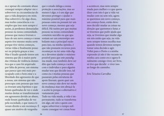 eu e apesar do constante abuso
consegui sempre adaptar-me e
sobreviver as circunstâncias do
que a vida despejava em mim.
Mas sobrevivi e fiz algo disso,
mas tenho consciência e ex-
emplos que isso nem sempre é
assim, já perdemos demasiadas
pessoas na nossa comunidade,
pessoas que nunca tiveram o
luxo de um novo começo e nesse
aspeto tive mesmo muita sorte
porque tive vários começos,
várias vidas e finalmente posso
ser eu própria graças a isso.
Mas é lixado quando temos um
sistema que diz á maior parte
das vitimas de violência domes-
tica que o caso foi arquivado
por falta de provas, um sistema
que parece que está mais pre-
ocupado com o bem estar e a
liberdade dos agressores do que
a nossa, um sistema que não
preocupa com pessoas que nun-
ca tiveram uma hipótese e que
foram quebradas de vez e onde
muitas destas se transformaram
em agressores devido ao abuso,
onde foram quebradas de vez
pela sociedade, e que nunca ti-
veram direito a um recomeço. É
quase um motivo de vergonha
que o estado delega a nossa
proteção a associações, mas ao
menos é algo, e é um algo que
devemos proteger e ajudar o
máximo possível para que mais
pessoas como eu possam ter um
novo começo, mesmo que seja
difícil. Há razões por que muitas
pessoas na nossa comunidade
cometem suicídio ou que apa-
rentam ser um estereotipo am-
bulante mas a principal razão
para isso, na minha opinião, é
que não possuem recursos para
recomeçar ou ter uma vida dig-
na e devemos ajudar o máximo
possível para que este paradig-
ma mude, mas também deve ser
dito que tudo começa e acaba
com o individuo e para alguém
mudar tem que decidir isso, tal
como eu e muitas pessoas que
passaram pelas estruturas de
apoio fizeram, quem quer um
novo começo não deve ter medo
da mudança mas sim abraçá-la
e aceitá-la porque a alternativa é
vastamente pior.
Tudo na vida muda, a vida é im-
permanente, tudo se transforma
em algo, até nós e quem con-
segue sobreviver o tempo sufi-
ciente consegue ver coisas boas
a acontecer, mas nem sempre
muda para melhor e o que quero
dizer com isto é que a vida vai
mudar com ou sem nós, agora
se queremos um novo começo,
um começo bom, então deve-
mos decidir mudar as coisas na
direção que queremos e lutar, e
se tivermos que pedir ajuda que
seja, se tivermos que mudar algo
em nós então que seja, na vida
nem sempre temos escolha mas
quando temos devemos sempre
tomar uma decisão e agir.
Voltei para o Porto e a minha
expressão já não é tão vacante na
minha cara como era e agora fi-
nalmente consigo viver, ser livre,
só tive que decidir e viver isso
ao longo do caminho.
Eris Teixeira Carvalho
36 37
 